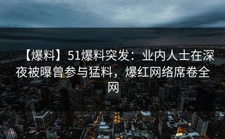 【爆料】51爆料突发：业内人士在深夜被曝曾参与猛料，爆红网络席卷全网