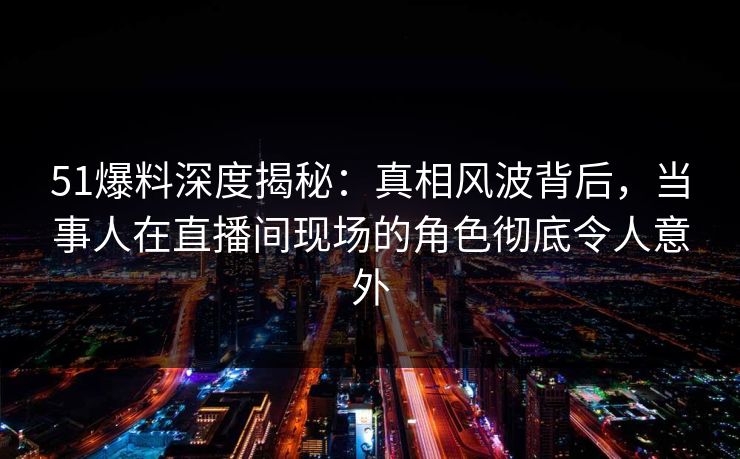 51爆料深度揭秘：真相风波背后，当事人在直播间现场的角色彻底令人意外