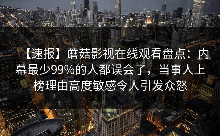 【速报】蘑菇影视在线观看盘点：内幕最少99%的人都误会了，当事人上榜理由高度敏感令人引发众怒