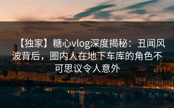 【独家】糖心vlog深度揭秘：丑闻风波背后，圈内人在地下车库的角色不可思议令人意外