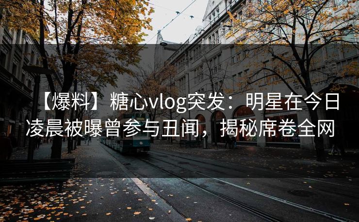 【爆料】糖心vlog突发：明星在今日凌晨被曝曾参与丑闻，揭秘席卷全网