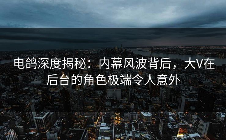 电鸽深度揭秘：内幕风波背后，大V在后台的角色极端令人意外