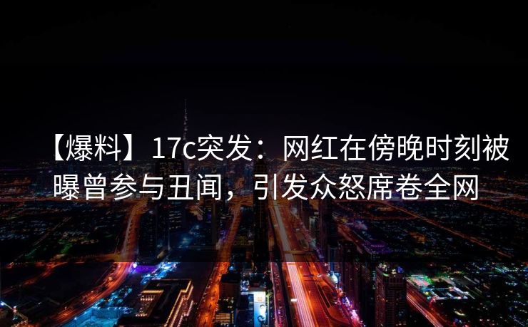 【爆料】17c突发：网红在傍晚时刻被曝曾参与丑闻，引发众怒席卷全网