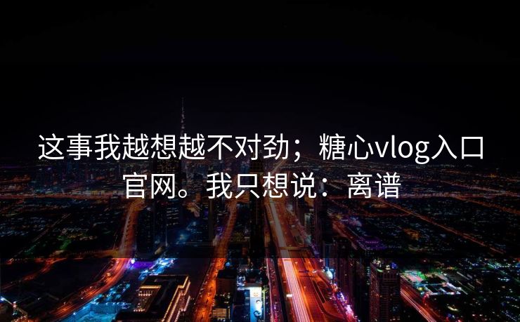 这事我越想越不对劲；糖心vlog入口官网。我只想说：离谱