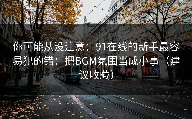 你可能从没注意:91在线的新手最容易犯的错:把BGM氛围当成小事(建议收藏) 你可能从没注意:91在线的新手最容易犯的错:把BGM氛围当成小事(建议收藏)
