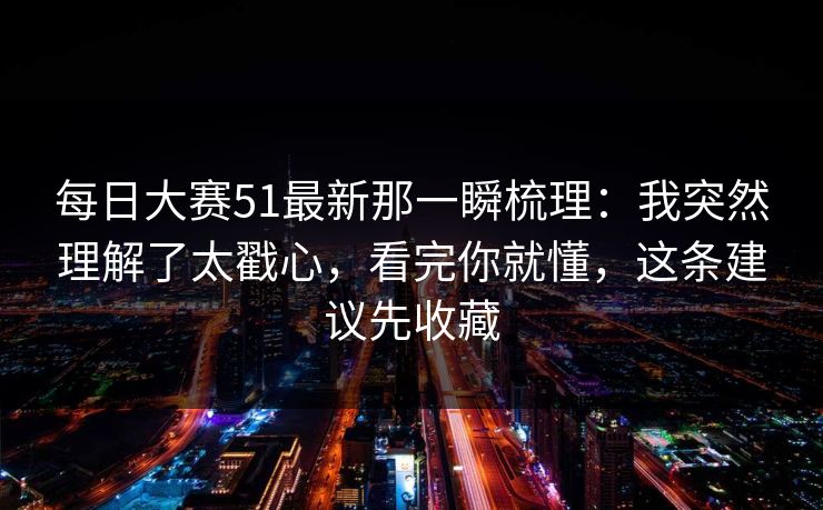每日大赛51最新那一瞬梳理:我突然理解了太戳心,看完你就懂,这条建议先收藏 每日大赛51最新那一瞬梳理:我突然理解了太戳心,看完你就懂,这条建议先收藏