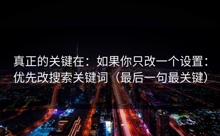 真正的关键在:如果你只改一个设置:优先改搜索关键词(最后一句最关键) 真正的关键在:如果你只改一个设置:优先改搜索关键词(最后一句最关键)