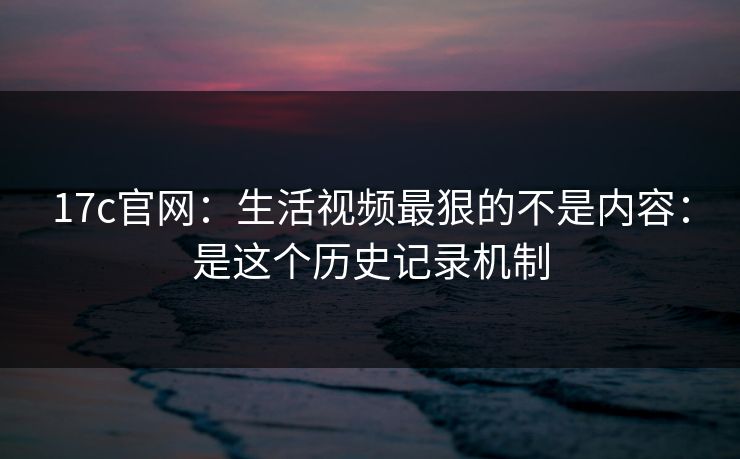 17c官网：生活视频最狠的不是内容：是这个历史记录机制