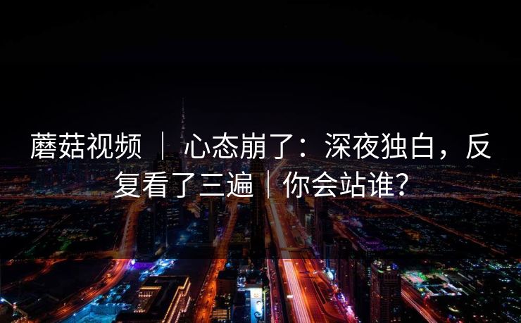 蘑菇视频 ｜ 心态崩了：深夜独白，反复看了三遍｜你会站谁？