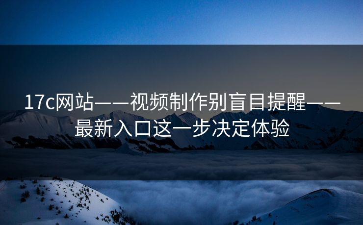17c网站——视频制作别盲目提醒——最新入口这一步决定体验