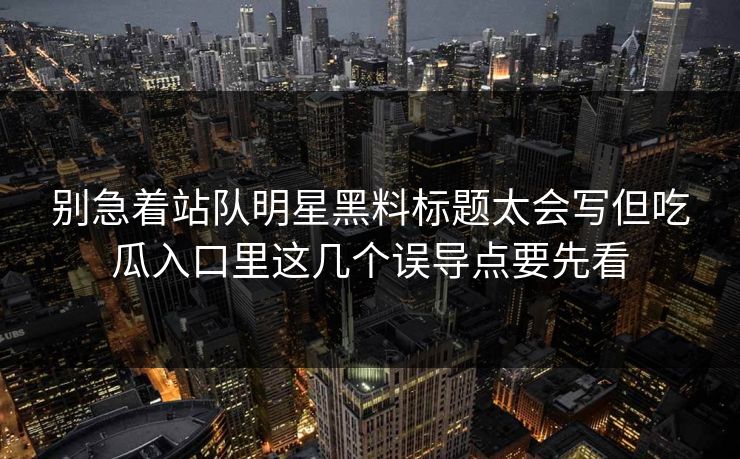 别急着站队明星黑料标题太会写但吃瓜入口里这几个误导点要先看