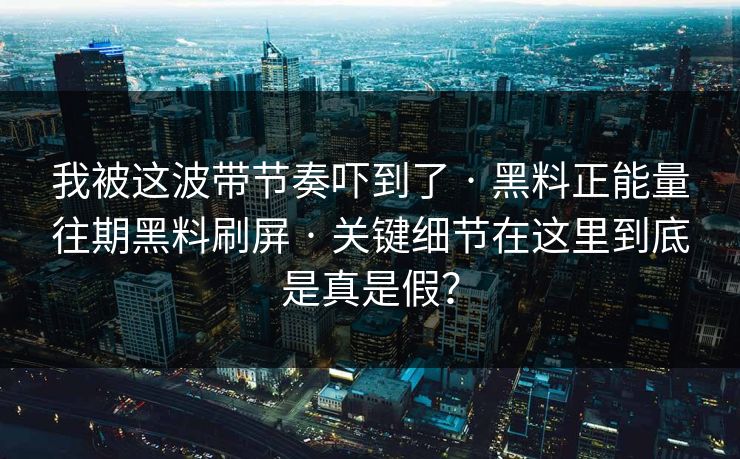 我被这波带节奏吓到了 · 黑料正能量往期黑料刷屏 · 关键细节在这里到底是真是假？