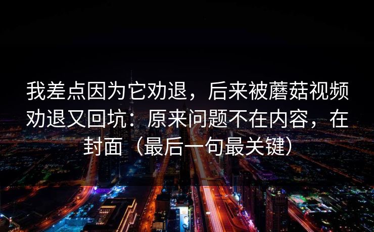 我差点因为它劝退，后来被蘑菇视频劝退又回坑：原来问题不在内容，在封面（最后一句最关键）